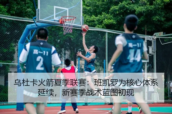 乌杜卡火箭夏季联赛：班凯罗为核心体系延续，新赛季战术蓝图初现