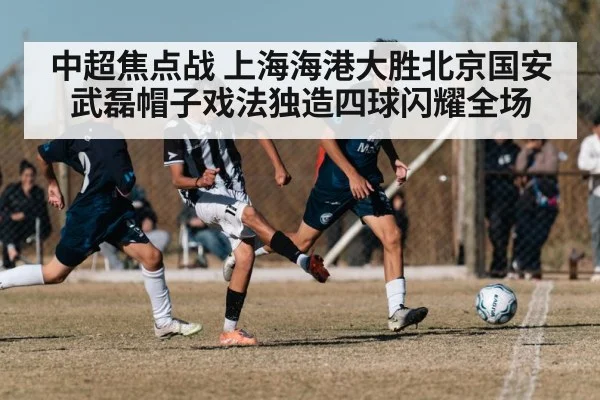 中超焦点战 上海海港大胜北京国安 武磊帽子戏法独造四球闪耀全场