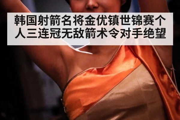 韩国射箭名将金优镇世锦赛个人三连冠无敌箭术令对手绝望
