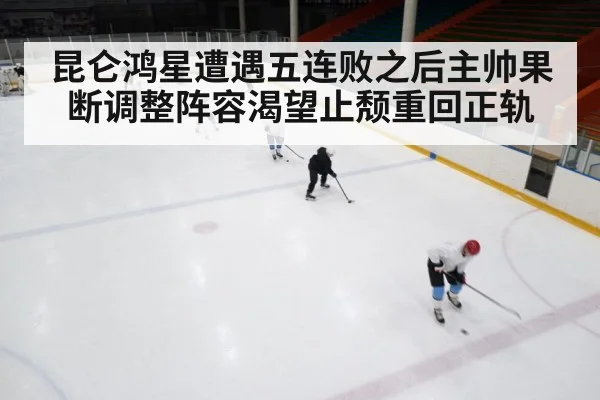 昆仑鸿星遭遇五连败之后主帅果断调整阵容渴望止颓重回正轨